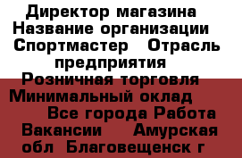 Директор магазина › Название организации ­ Спортмастер › Отрасль предприятия ­ Розничная торговля › Минимальный оклад ­ 39 000 - Все города Работа » Вакансии   . Амурская обл.,Благовещенск г.